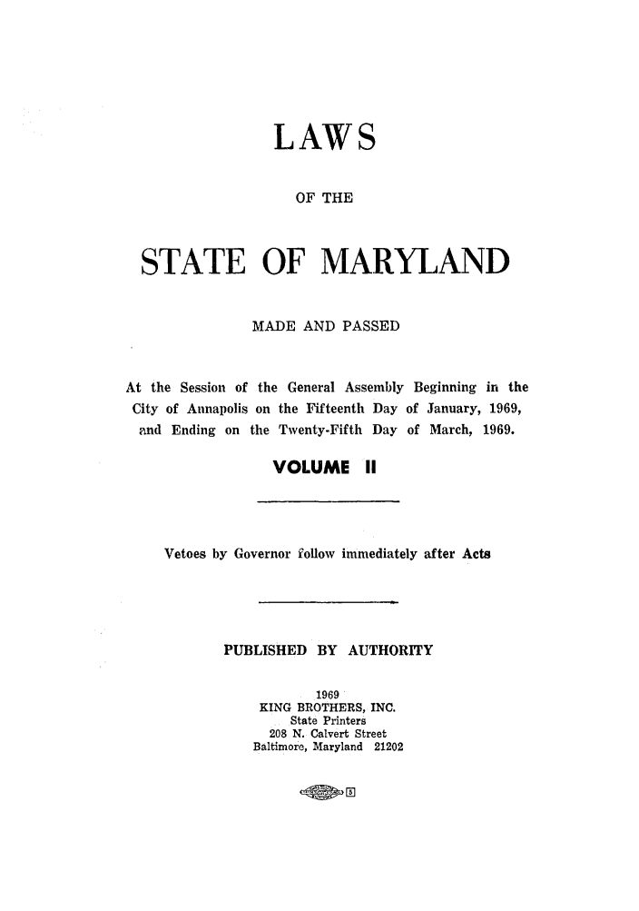 handle is hein.ssl/ssmd0320 and id is 1 raw text is: LAWS
OF THE
STATE OF MARYLAND
MADE AND PASSED
At the Session of the General Assembly Beginning in the
City of Annapolis on the Fifteenth Day of January, 1969,
and Ending on the Twenty-Fifth Day of March, 1969.
VOLUME II

Vetoes by Governor follow immediately after Acts
PUBLISHED BY AUTHORITY
1969
KING BROTHERS, INC.
State Printers
208 N. Calvert Street
Baltimore, Maryland 21202


