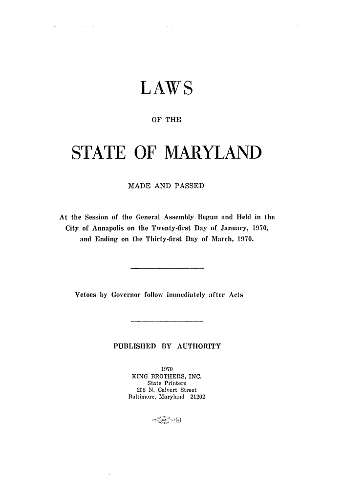 handle is hein.ssl/ssmd0321 and id is 1 raw text is: LAWS
OF THE
STATE OF MARYLAND
MADE AND PASSED
At the Session of the General Assembly Begun and Held in the
City of Annapolis on the Twenty-first Day of January, 1970,
and Ending on the Thirty-first Day of March, 1970.
Vetoes by Governor follow immediately after Acts
PUBLISHED BY AUTHORITY
1970
KING BROTHERS, INC.
State Printers
208 N. Calvert Street
Baltimore, Maryland 21202



