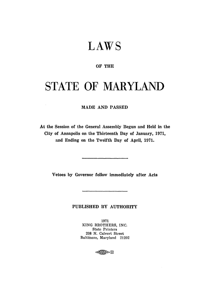 handle is hein.ssl/ssmd0322 and id is 1 raw text is: LAWS
OF THE
STATE OF MARYLAND
MADE AND PASSED
At the Session of the General Assembly Begun and Held in the
City of Annapolis on the Thirteenth Day of January, 1971,
and Ending on the Twelfth Day of April, 1971.
Vetoes by Governor follow immediately after Acts
PUBLISHED BY AUTHORITY
1971
KING BROTHERS, INC.
State Printers
208 N. Calvert Street
Baltiinore, Maryland 21202

4,m- E


