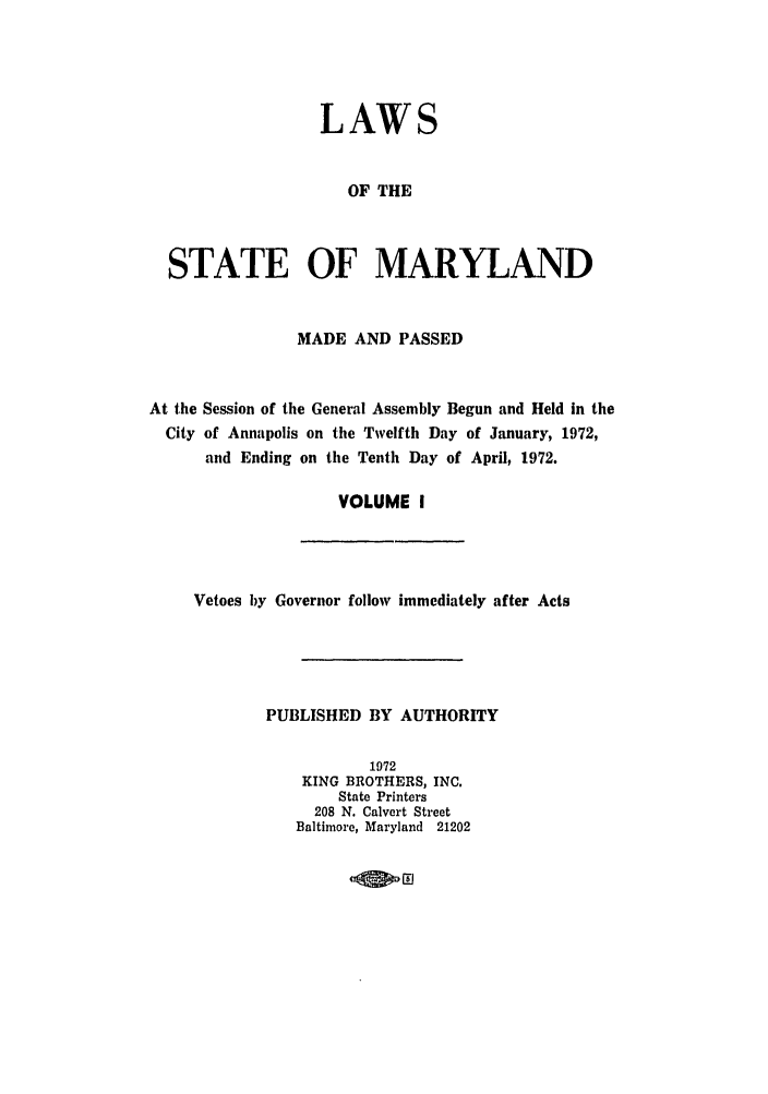 handle is hein.ssl/ssmd0323 and id is 1 raw text is: LAWS
OF THE
STATE OF MARYLAND
MADE AND PASSED
At the Session of the General Assembly Begun and Held in the
City of Annapolis on the Twelfth Day of January, 1972,
and Ending on the Tenth Day of April, 1972.
VOLUME I

Vetoes by Governor follow immediately after Acts
PUBLISHED BY AUTHORITY
1972
KING BROTHERS, INC.
State Printers
208 N. Calvert Street
Baltimore, Maryland 21202

lOW Eli


