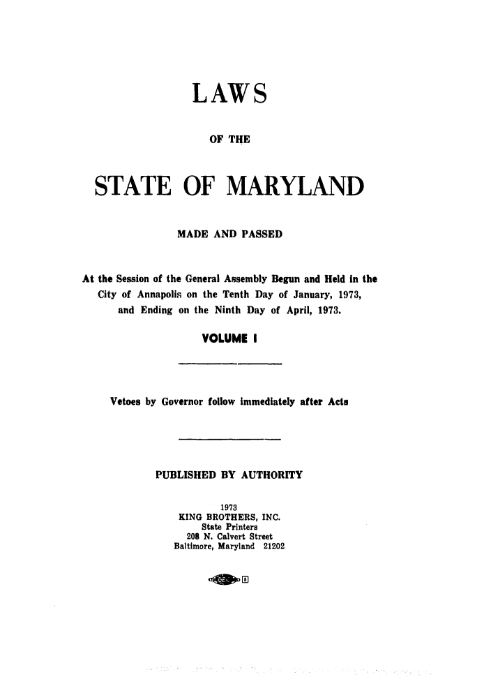 handle is hein.ssl/ssmd0324 and id is 1 raw text is: LAWS
OF THE
STATE OF MARYLAND
MADE AND PASSED
At the Session of the General Assembly Begun and Held in the
City of Annapolis on the Tenth Day of January, 1973,
and Ending on the Ninth Day of April, 1973.
VOLUME I

Vetoes by Governor follow Immediately after Acts
PUBLISHED BY AUTHORITY
1973
KING BROTHERS, INC.
State Printers
208 N. Calvert Street
Baltimore, Maryland 21202

OWn


