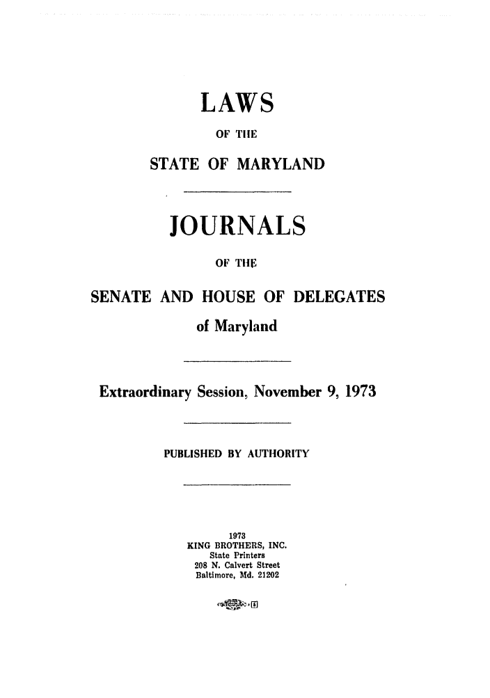 handle is hein.ssl/ssmd0325 and id is 1 raw text is: LAWS
OF TIlE
STATE OF MARYLAND
JOURNALS
OF TEI
SENATE AND HOUSE OF DELEGATES
of Maryland
Extraordinary Session, November 9, 1973
PUBLISHED BY AUTHORITY
1973
KING BROTHERS, INC.
State Printers
208 N. Calvert Street
Baltimore, Md. 21202


