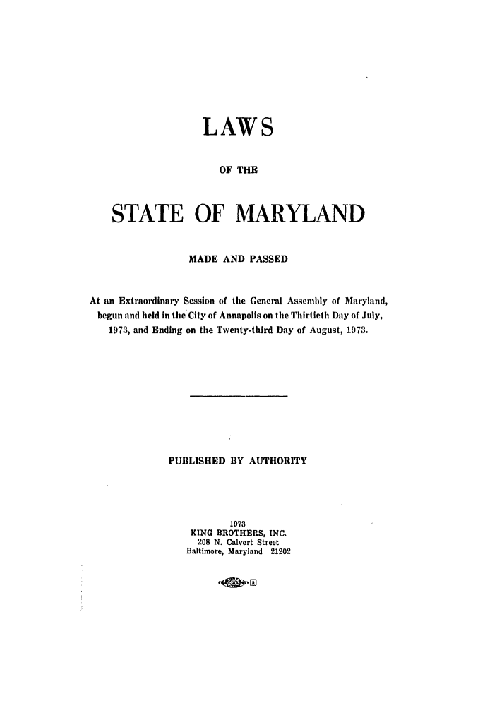 handle is hein.ssl/ssmd0326 and id is 1 raw text is: LAWS
OF THE
STATE OF MARYLAND
MADE AND PASSED
At an Extraordinary Session of the General Assembly of Maryland,
begun and held in the City of Annapolis on the Thirtieth Day of July,
1973, and Ending on the Twenty-third Day of August, 1973.
PUBLISHED BY AUTHORITY
1973
KING BROTHERS, INC.
208 N. Calvert Street
Baltimore, Maryland 21202

oagolo


