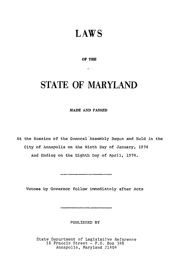 handle is hein.ssl/ssmd0327 and id is 1 raw text is: LAWS
OF THE
STATE OF MARYLAND

MADE AND PASSED
At the Session of the General'Assembly Begun and Held in the
City of Annapolis on the Ninth Day of January, 1974
and Ending on the Eighth Day of April, 1974.
Vetoes by Governor follow immediately after Acts
PUBLISIIED BY
State Department of LegislatJve Reference
16 Francis Street - P.O. Box 348
Annapolis, Maryland 21404


