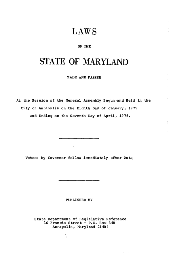 handle is hein.ssl/ssmd0328 and id is 1 raw text is: LAWS
OF THE
STATE OF MARYLAND

MADE AND PASSED
At the Session of the General Assembly Begun and Held in the
City of Annapolis on the Eighth Day of January, 1975
and Ending on the Seventh Day of April, 1975.
Vetoes by Governor follow immediately after Acts
PUBLISHED BY
State Department of Legislative Reference
16 Francis Street - P.O. Box 348
Annapolis, Maryland 21404


