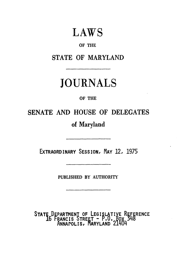 handle is hein.ssl/ssmd0329 and id is 1 raw text is: LAWS
OF THE
STATE OF MARYLAND
JOURNALS
OF THE
SENATE AND HOUSE OF DELEGATES
of Maryland
EXTRAORDINARY SESSION, MAY 12, 1975
PUBLISHED BY AUTHORITY
STATE DEPARTMENT OF LEGISATIY E REFERENCE
6 FRANCIS STREET -      MT   4
ANNAPOLIS, ARYLAND 214


