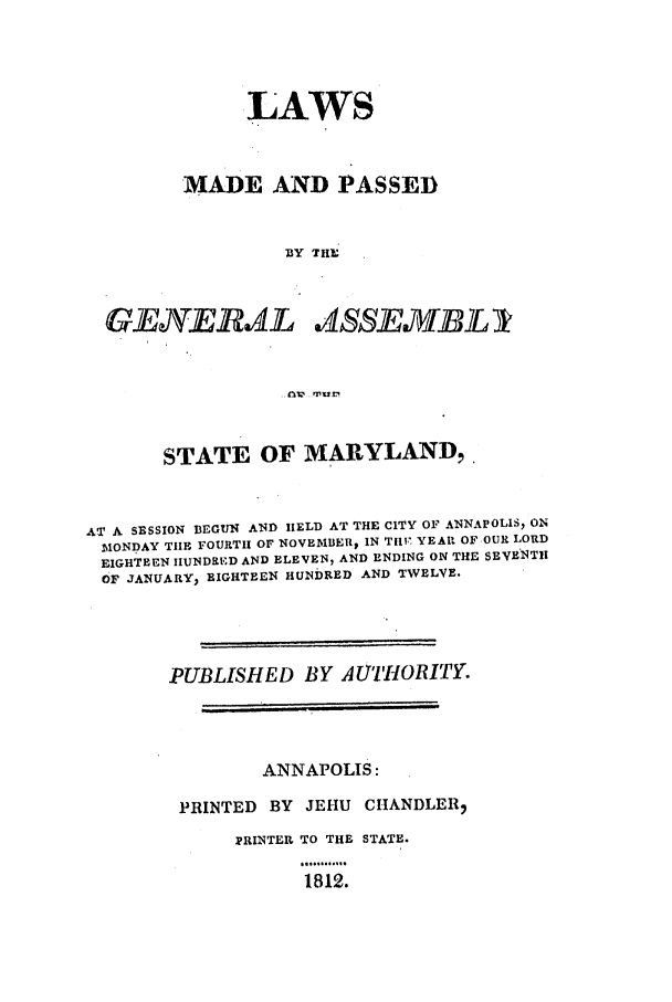handle is hein.ssl/ssmd0380 and id is 1 raw text is: LAWS
MADE AND PASSED
BY THE
GJEPEAL A4SSJEIfflA
STATE OF MARYLAND ,
AT A SESSION BEGUN AND HELD AT THE CITY OF ANNAPOLIS, ON
MONDAY TIHE FOURTH OF NOVEMBER, IN TtIV. YEAR OF OUR LORD
EIGHTEEN IIUNDRD AND ELEVEN, AND ENDING ON THE SEVENTH
OF JANUARY, EIGHTEEN HUNDRED AND TWELVE.
PUBLISHED BY AUTHORITY.
ANNAPOLIS:
PRINTED BY JEHU CHANDLER,
PRINTER TO THE STATE.
1812.


