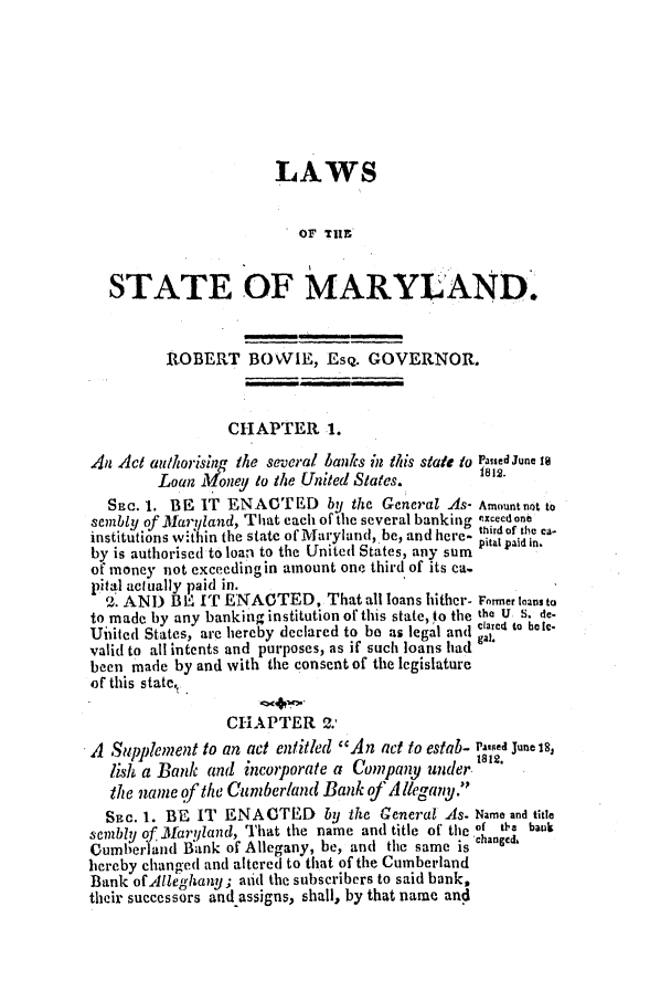 handle is hein.ssl/ssmd0381 and id is 1 raw text is: LAWS
OF Tilt'
STATE OF MARYLAND.
RlOBERT BOVIE, EsQ. GOVERNOR.
CHAPTER 1.
An Act an/hor'sing the several banks in this state to P.ased June I@
Loan Money to the United States.
Sjac. 1. BE IT ENACT ED by the General As- Amount not to
sembly of Jlaryland, That each of the several banking c.xcecdone
institutions within the state ofVlaryland, be, and here- tirdof the c.
by is authorised to loan to the United States, any sum
of money not exceeding in amount one third of its ca-
pital actually paid in.
2. AND BlU IT ENACTED, That all loans hither- Former loans to
to made by any banking institution of this state, to the the U S. de.
Uiiited States, are hereby declared to bo as legal and carc to hei.
valid to all intcnts and purposes, as if such loans had gaL
been made by and with the consent of the legislature
of this state,.
CHAPTER 2.,
A Supplement to an act entitled An act to estab- P--Red June 18,
lisl, a Bank and incorporate a Company under. 181.
the name of the Cumberland Bank of A llegany.'.
SEC. 1. BE, IT ENACTED by the General As. Name and title
sembly of Maryland, That the name and title of the of tb. bauk
Cumberland Bank of Allegany, be, and the same is hanged,
hereby changed and altered to that of the Cumberland
Bank of lleghany; and the subscribers to said bank,
their successors and.assigns, shall, by that name and


