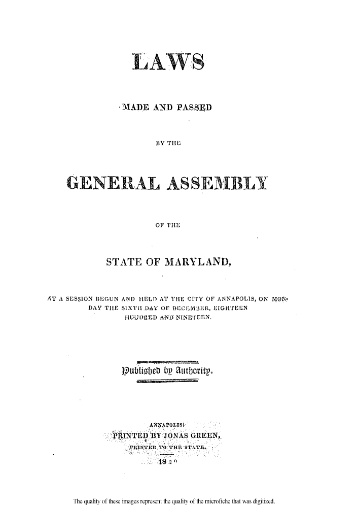 handle is hein.ssl/ssmd0390 and id is 1 raw text is: LAWS
- MADE AND PASSED
BY THE
GENERAL ASSEMBLY
OF THEL

STATE OF MARYLAND,
AT A SESSION BEGUN AND HELD AT THE CITY OF ANNAPOLIS, ON MON'.
DAY TIE S1X'LI.DAr OF ECEMBER, EIGHTEEN
I-MIDfir.'D ANiP NINETEEN,
ARNAPOLN'Si  I
PTRINTED BYJONAIS GREEN,,
TIWCI4TT IE SkA.TE,.

The quality of these images represent the quality of the microfiche that was digitized.



