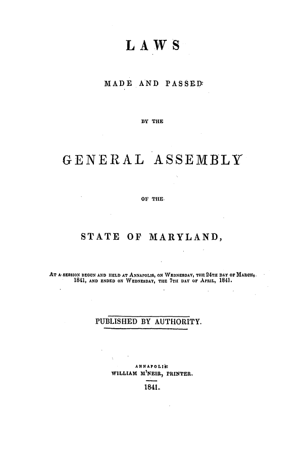 handle is hein.ssl/ssmd0415 and id is 1 raw text is: L A WS

MADE

AND PASSED.

BY THE
GENERAL ASSEMBLY
OF TIIE.

STATE

OF MARYLAND,

AT A, SESSION BEGUN AND HELD AT ANNAPOLIS, ON WIDNESDAY, THlE 24TIl DAY OF MARCI.
1841, AND ENDED ON WEDNESDAY, THE 7TIT DAY OF ArIL, 1841.
PUBLISHED BY AUTHORITY.
ANNAPOLIS:
WILLIAM M'NEIR) PRINTER.
1841.


