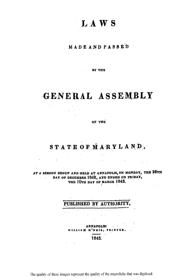 handle is hein.ssl/ssmd0417 and id is 1 raw text is: LAWS,
M ADE AND PASS  D
BY TIlE
-GENERAL ASSEMBLY
O, Tfi

ST A T E 0F-M A-R Y L AND,
AT A SESSION BEGUN AND HELD AT ANNAPOLIS, ON MONDAY, THE 26T11
DAY OF DECEMBER 1842, AND ENDED ON FRIDAY,
THE 10T1h DAY OF MARCH 1843.
PUBLISHED BY AUTHORITY,

ANNAPOLIS: ..
WILLIAM M'NZIR, 1PKINTgfl.
1843.

The quality of these images represent the quality of the microfiche that was digitized.


