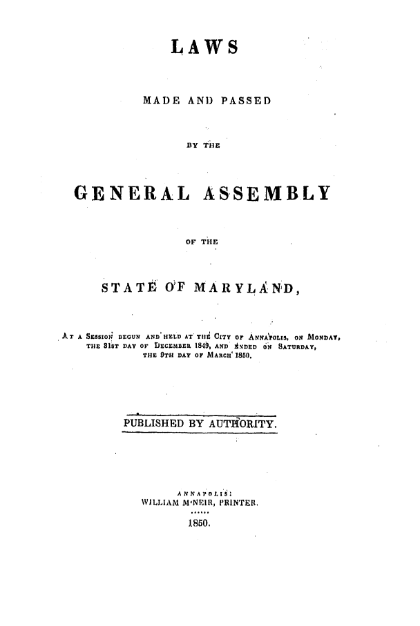 handle is hein.ssl/ssmd0424 and id is 1 raw text is: LAWS
MADE AND PASSED
BY Ti E
GENERAL AS-SEMBLY
oF TiE
STATE OF MARYLAND,
AT A SESSION BEOUN AND'HELD AT. Tili CITY Or ANNAPOLlS, ON MONDAY,
THE 816T DAY OF DECEMBER 1849, AND AsDED ON SATURDAY,
THE OTH DAY OF MARCII' 1850.

PUBLISHED BY AUTIAORITY.
ANNA   O L
WILLIAM M'NEIR, PRINTER.
J1850.


