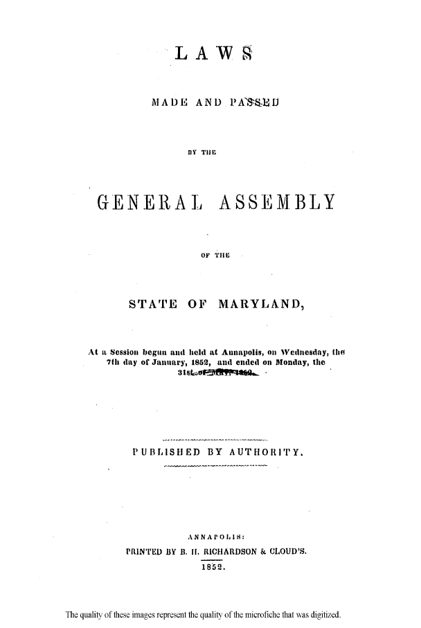 handle is hein.ssl/ssmd0425 and id is 1 raw text is: LAW

A A D E  A N D  P A'-, IJ
BY TIE
GENERAL         ASSEMBLY
OF THE

STrATE OF MARYLAND,
At it Session begun and held at Annapolis, on 'Wednesday, the
7(h day of January, 1852, and ended on Mlonday, the
PUBLISHED BY AUTHORITY.
ANNA1OLI:
PRINTED BY B. IF. RICHARDSON & CLOUD'S.
1852.

The quality of these images represent the quality of the microfiche that was digitized.


