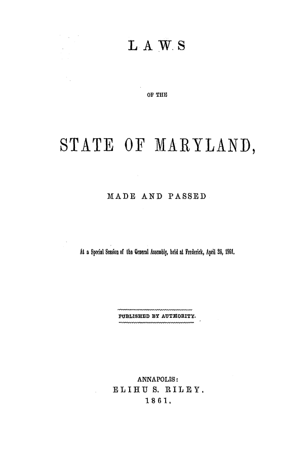 handle is hein.ssl/ssmd0431 and id is 1 raw text is: LAW. S
OF TMRAD
STATE OF MARYLAND,

MADE AND PASSED
At a Special Session of the General Assembly, held at Frederick, April 26, 1s1.
PUBLISHED BY AUTHORITY.
ANNAPOLIS:
ELIHU      S. RILEY.
1861.


