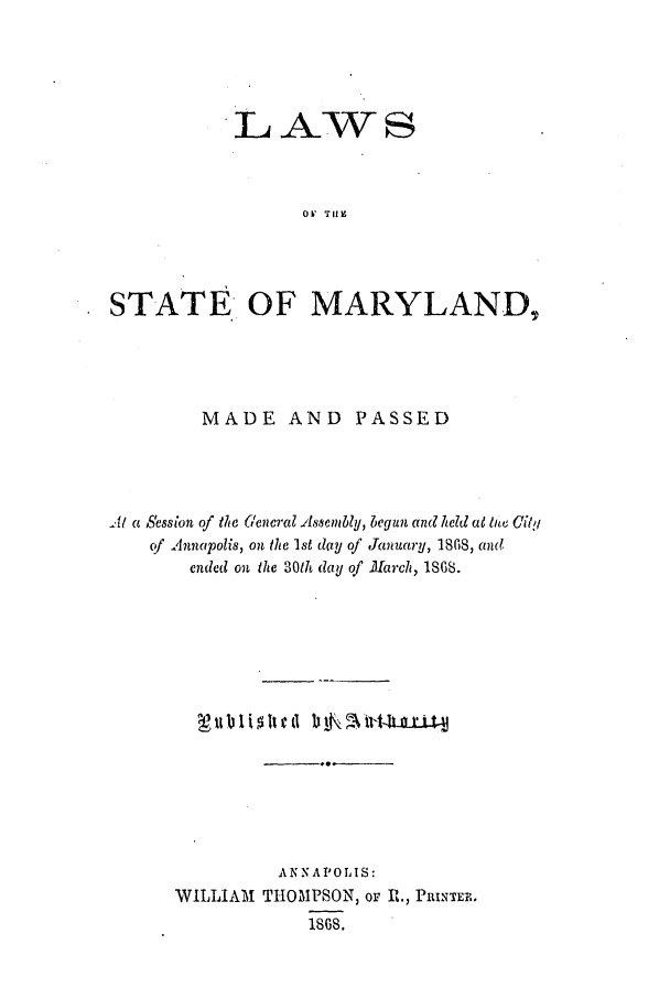 handle is hein.ssl/ssmd0437 and id is 1 raw text is: L.AW s

OV  TIZ
STATE OF MARYLAND,
MADE AND PASSED
At a Session of the General Assembly, begun and held at tew Cibl
cf Annapolis, on the 1st day of January, 1868, and
ended on the 30th day of March, 1868.
A NNA PL 0 1 IS:
WILLIAM THOMPSON, oF R., PnINTER.
1.86S.


