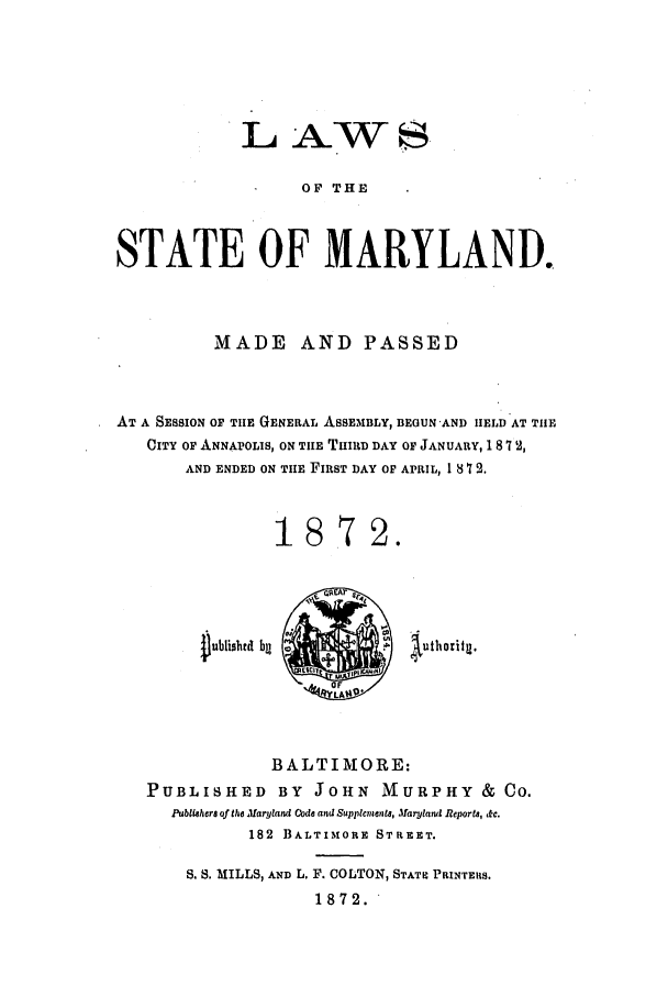 handle is hein.ssl/ssmd0439 and id is 1 raw text is: IL AW
OF THE
STATE OF MARYLAND.

MADE AND PASSED
AT A SESSION OF TIE GENERAL ASSEMBLY, BEGUN 'AND IIELD AT THE
CITY OF ANNAPOLIS, ON TIIE THIRD DAY OF JANUARY, 1 8 7 2,
AND ENDED ON TIE FIRST DAY OF APRIL, 18 1 2.
1872.

Dublishtd bg

iuthoritg.

BALTIMORE:
PUBLISHED BY JOHN MURPHY & CO.
Publiahera of the Maryland Code and Supplenaents, Maryland Reporta, &c.
182 BALTIMORE STREET.
S. S. MILLS, AND L. F. COLTON, STATE PRINTEIIS.
1872.


