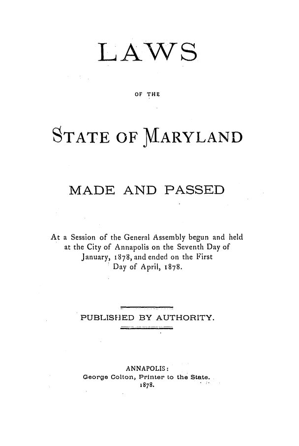handle is hein.ssl/ssmd0442 and id is 1 raw text is: LAWS
OF THE
STATE OF M/ARYLAND

MADE AND PASSED
At a Session of the General Assembly begun and held
at the City of Annapolis on the Seventh Day of
January, 1878, and ended on the First
Day of April, 1878.
PUBLISF]ED BY AUTHORITY.
ANNAPOLIS:
George Colton, Printer to the State.
1878.


