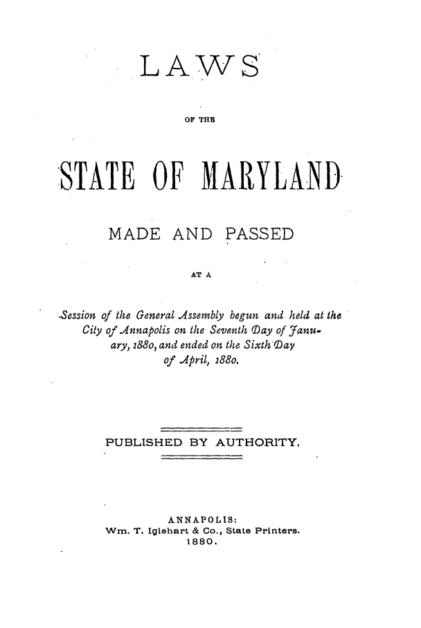 handle is hein.ssl/ssmd0443 and id is 1 raw text is: LA

w

OF THU
STATE OF MARYLAND

MADE AND

PASSED

AT A

.Session of the General Assembly begun and held at the
City of Annapolis on the Seventh Day of Janu-
ary, i88o, and ended on the Sixth 'Day
of April, 188o.
PUBLISHED BY AUTHORITY.
ANNAPOLIS:
Win. T. Iglehart & Co., State Printers.
1880.


