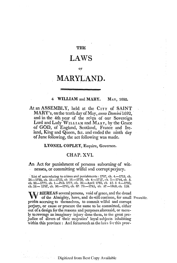 handle is hein.ssl/ssmd0458 and id is 1 raw text is: THE

LAWS
OF
MARYLAND.
4  WILLIAM and MARY.          MAY, 1692.
At an ASSEMBLY, held at the CITY of SAINT
MARY's, on the tenth day of May, anno Dorn mi 1692,
and in the 4th year of the reign of our Sovereign
Lord and Lady WILLIAM and MARY, by the Grace
of GOD, of England, Scotland, France and Ire-
land, King and Queen, &c. and ended the ninth day
of June following, the act following was made.
LYONEL COPLEY, Esquire, Governor.
CHAP. XVI.
An Act for punishment of persons suborning of wit-
nesses, or committing wilful and corrupt peijury.
List of acts relating to crimes and punishments : 1707, ch. 4-1715, ch.
26-1720, ch. 25-1723, ch. 16-1729, ch. 4-1737, c h. 2.-1744, ch. 5.
ch. 20.-1771, ch. 1.-Feb. 1777, ch. 20.-April 1782, ch. 42. 5. 6-1793,
ch. 35.- 1797, ch. 96-1791, ch. 67. 75.-1793, ch. 57.-18U9, ch. 138.
Wf 1EREAS several persons, void of grace, and the dread
of the Almighty, have, and do still continue, for small Preamble.
profits accruing to themselves, to commit wilful and corrupt
perjury, or cause or procure the same to be committed, either
out of a design for the reasons and purposes aforesaid, or mere-
ly to revenge an imaginary inj ury done them, to the great pre-
judice of divers of their majesties' loyal subjects inhabiting
within this province : And forasmuch as the laws for this prov-

Digitized from Best Copy Available


