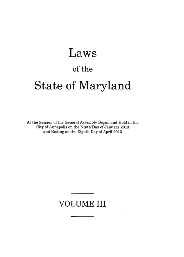 handle is hein.ssl/ssmd0490 and id is 1 raw text is: Laws
of the
State of Maryland

At the Session of the General Assembly Begun and Held in the
City of Annapolis on the Ninth Day of January 2013
and Ending on the Eighth Day of April 2013

VOLUME III



