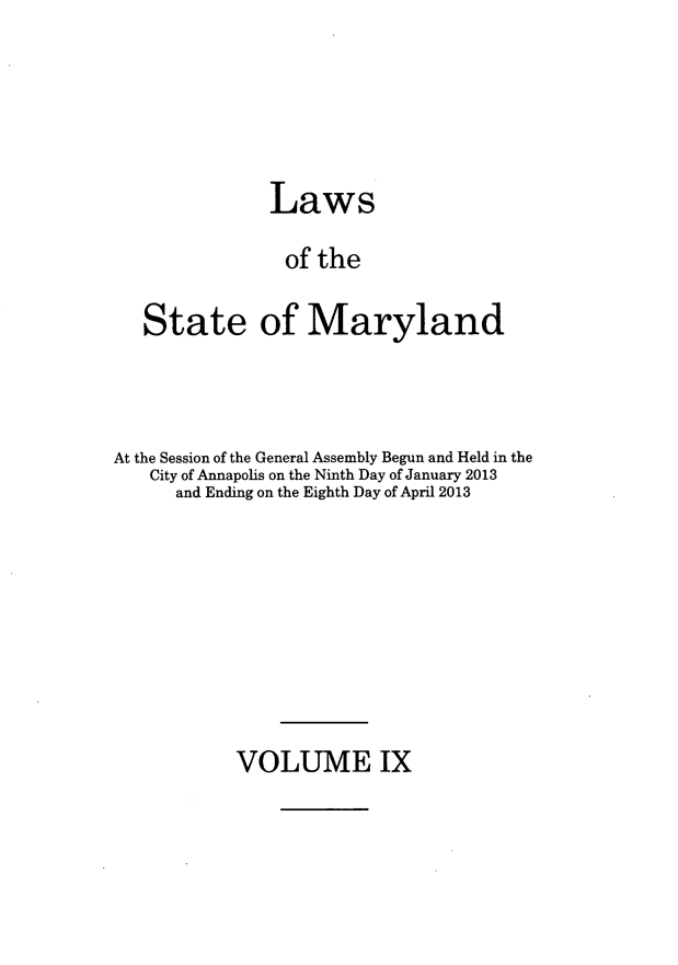 handle is hein.ssl/ssmd0496 and id is 1 raw text is: Laws
of the
State of Maryland
At the Session of the General Assembly Begun and Held in the
City of Annapolis on the Ninth Day of January 2013
and Ending on the Eighth Day of April 2013

VOLUME IX


