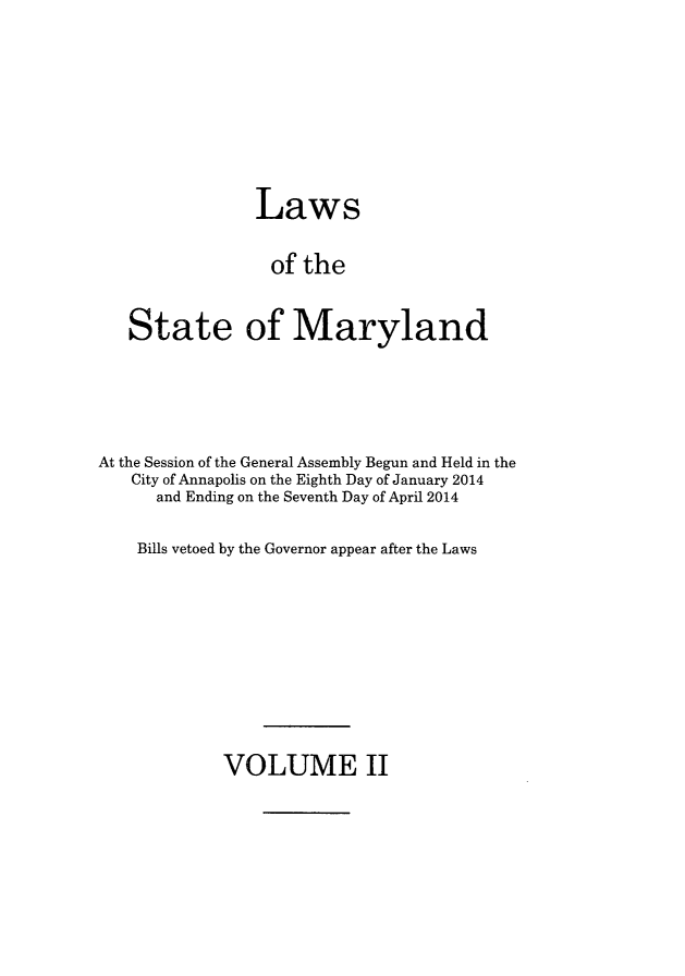handle is hein.ssl/ssmd0498 and id is 1 raw text is: 





             Laws

             of the

State of Maryland


At the Session of the General Assembly Begun and Held in the
   City of Annapolis on the Eighth Day of January 2014
      and Ending on the Seventh Day of April 2014

    Bills vetoed by the Governor appear after the Laws


VOLUME II


