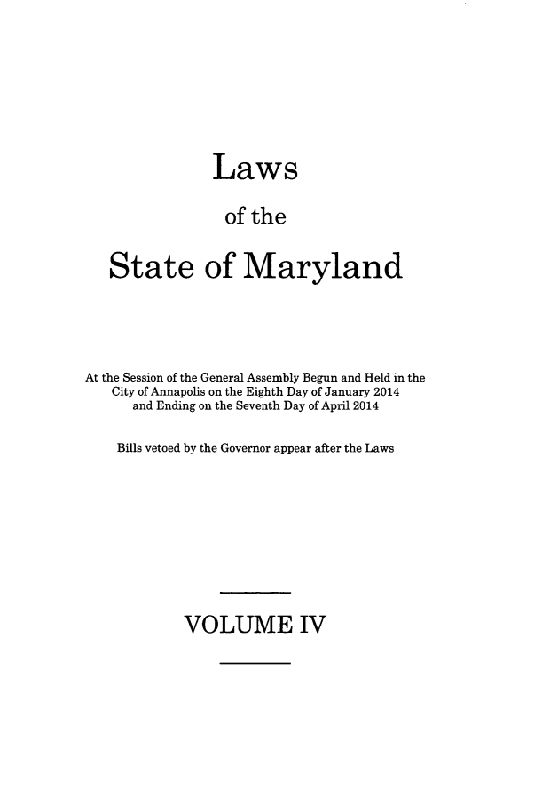 handle is hein.ssl/ssmd0500 and id is 1 raw text is: 





             Laws

             of the

State of Maryland


At the Session of the General Assembly Begun and Held in the
   City of Annapolis on the Eighth Day of January 2014
      and Ending on the Seventh Day of April 2014

    Bills vetoed by the Governor appear after the Laws


VOLUME IV


