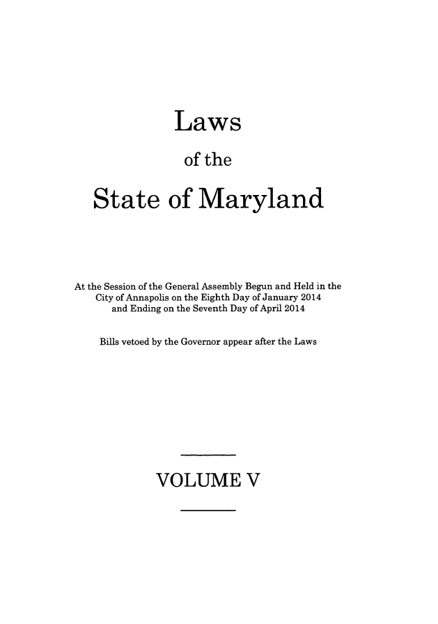 handle is hein.ssl/ssmd0501 and id is 1 raw text is: 





             Laws

             of the

State of Maryland


At the Session of the General Assembly Begun and Held in the
   City of Annapolis on the Eighth Day of January 2014
      and Ending on the Seventh Day of April 2014

    Bills vetoed by the Governor appear after the Laws


VOLUME V


