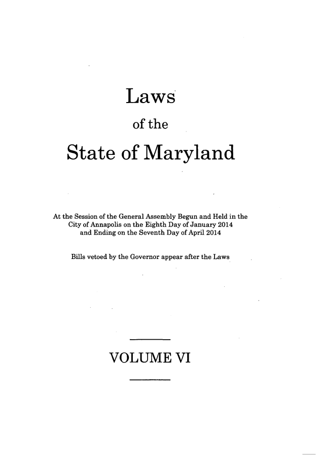 handle is hein.ssl/ssmd0502 and id is 1 raw text is: 





                Laws

                of the

   State of Maryland



At the Session of the General Assembly Begun and Held in the
   City of Annapolis on the Eighth Day of January 2014
      and Ending on the Seventh Day of April 2014

    Bills vetoed by the Governor appear after the Laws


VOLUME VI


