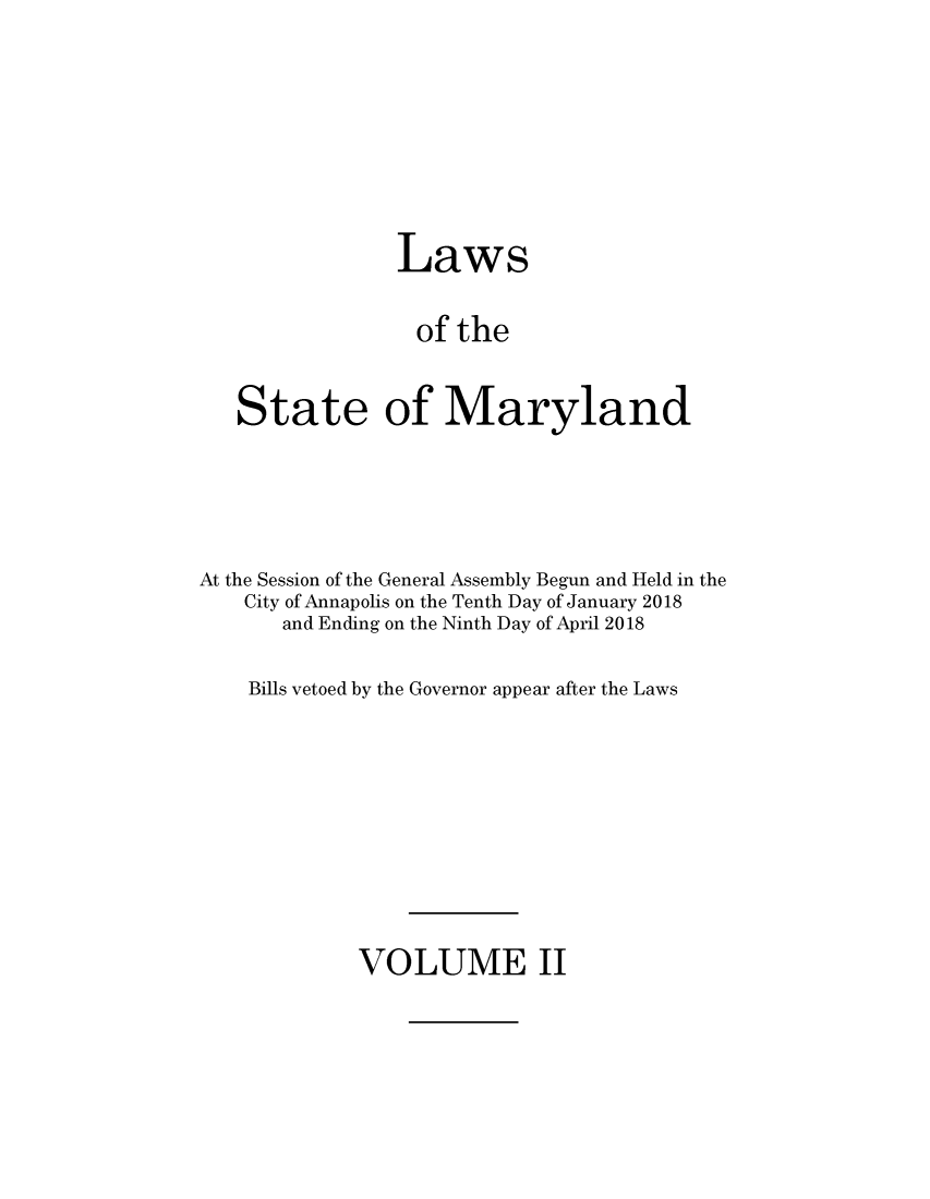 handle is hein.ssl/ssmd0528 and id is 1 raw text is: 







                Laws

                of  the


   State of Maryland




At the Session of the General Assembly Begun and Held in the
    City of Annapolis on the Tenth Day of January 2018
       and Ending on the Ninth Day of April 2018

    Bills vetoed by the Governor appear after the Laws


VOLUME II


