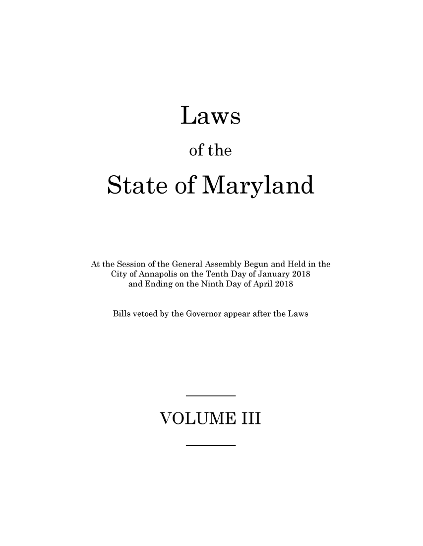 handle is hein.ssl/ssmd0529 and id is 1 raw text is: 







                Laws

                of  the


   State of Maryland




At the Session of the General Assembly Begun and Held in the
    City of Annapolis on the Tenth Day of January 2018
       and Ending on the Ninth Day of April 2018

    Bills vetoed by the Governor appear after the Laws


VOLUME III


