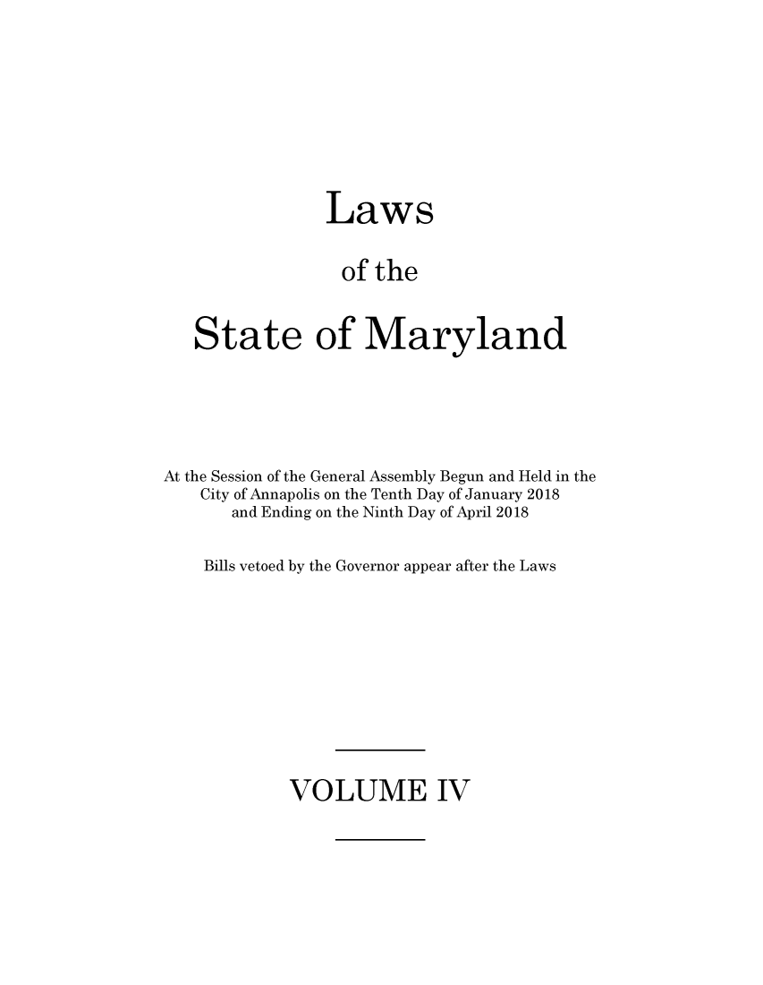 handle is hein.ssl/ssmd0530 and id is 1 raw text is: 







                Laws

                of  the


   State of Maryland




At the Session of the General Assembly Begun and Held in the
    City of Annapolis on the Tenth Day of January 2018
       and Ending on the Ninth Day of April 2018

    Bills vetoed by the Governor appear after the Laws


VOLUME IV


