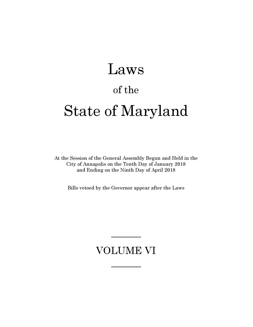 handle is hein.ssl/ssmd0532 and id is 1 raw text is: 







                Laws

                of the


   State of Maryland




At the Session of the General Assembly Begun and Held in the
    City of Annapolis on the Tenth Day of January 2018
       and Ending on the Ninth Day of April 2018

    Bills vetoed by the Governor appear after the Laws


VOLUME VI


