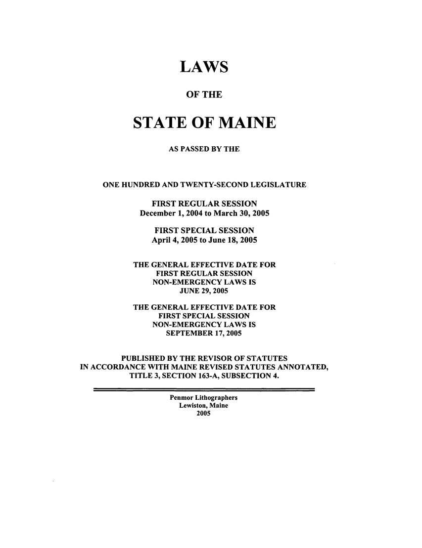 handle is hein.ssl/ssme0007 and id is 1 raw text is: LAWS
OF THE
STATE OF MAINE
AS PASSED BY THE
ONE HUNDRED AND TWENTY-SECOND LEGISLATURE
FIRST REGULAR SESSION
December 1, 2004 to March 30, 2005
FIRST SPECIAL SESSION
April 4, 2005 to June 18, 2005
THE GENERAL EFFECTIVE DATE FOR
FIRST REGULAR SESSION
NON-EMERGENCY LAWS IS
JUNE 29, 2005
THE GENERAL EFFECTIVE DATE FOR
FIRST SPECIAL SESSION
NON-EMERGENCY LAWS IS
SEPTEMBER 17, 2005
PUBLISHED BY THE REVISOR OF STATUTES
IN ACCORDANCE WITH MAINE REVISED STATUTES ANNOTATED,
TITLE 3, SECTION 163-A, SUBSECTION 4.
Penmor Lithographers
Lewiston, Maine
2005


