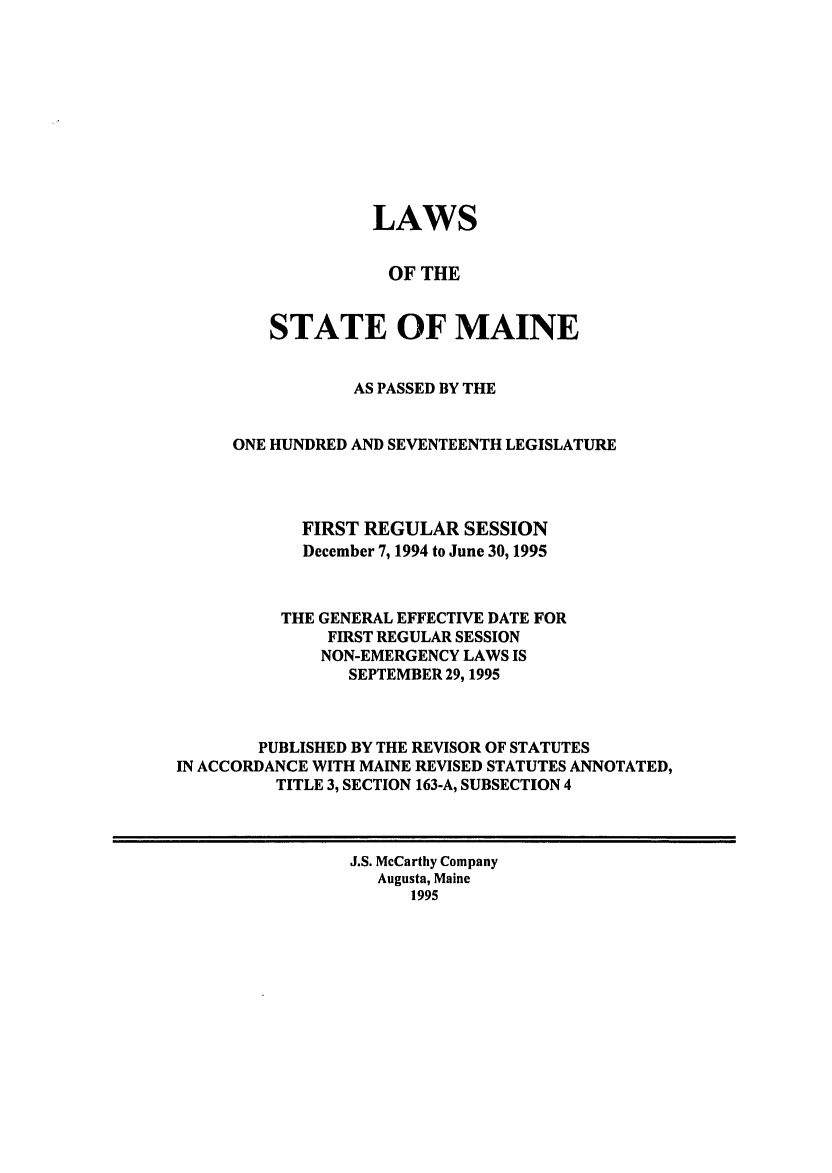 handle is hein.ssl/ssme0013 and id is 1 raw text is: LAWS
OF THE
STATE OF MAINE
AS PASSED BY THE
ONE HUNDRED AND SEVENTEENTH LEGISLATURE
FIRST REGULAR SESSION
December 7, 1994 to June 30, 1995
THE GENERAL EFFECTIVE DATE FOR
FIRST REGULAR SESSION
NON-EMERGENCY LAWS IS
SEPTEMBER 29, 1995
PUBLISHED BY THE REVISOR OF STATUTES
IN ACCORDANCE WITH MAINE REVISED STATUTES ANNOTATED,
TITLE 3, SECTION 163-A, SUBSECTION 4
J.S. McCarthy Company
Augusta, Maine
1995


