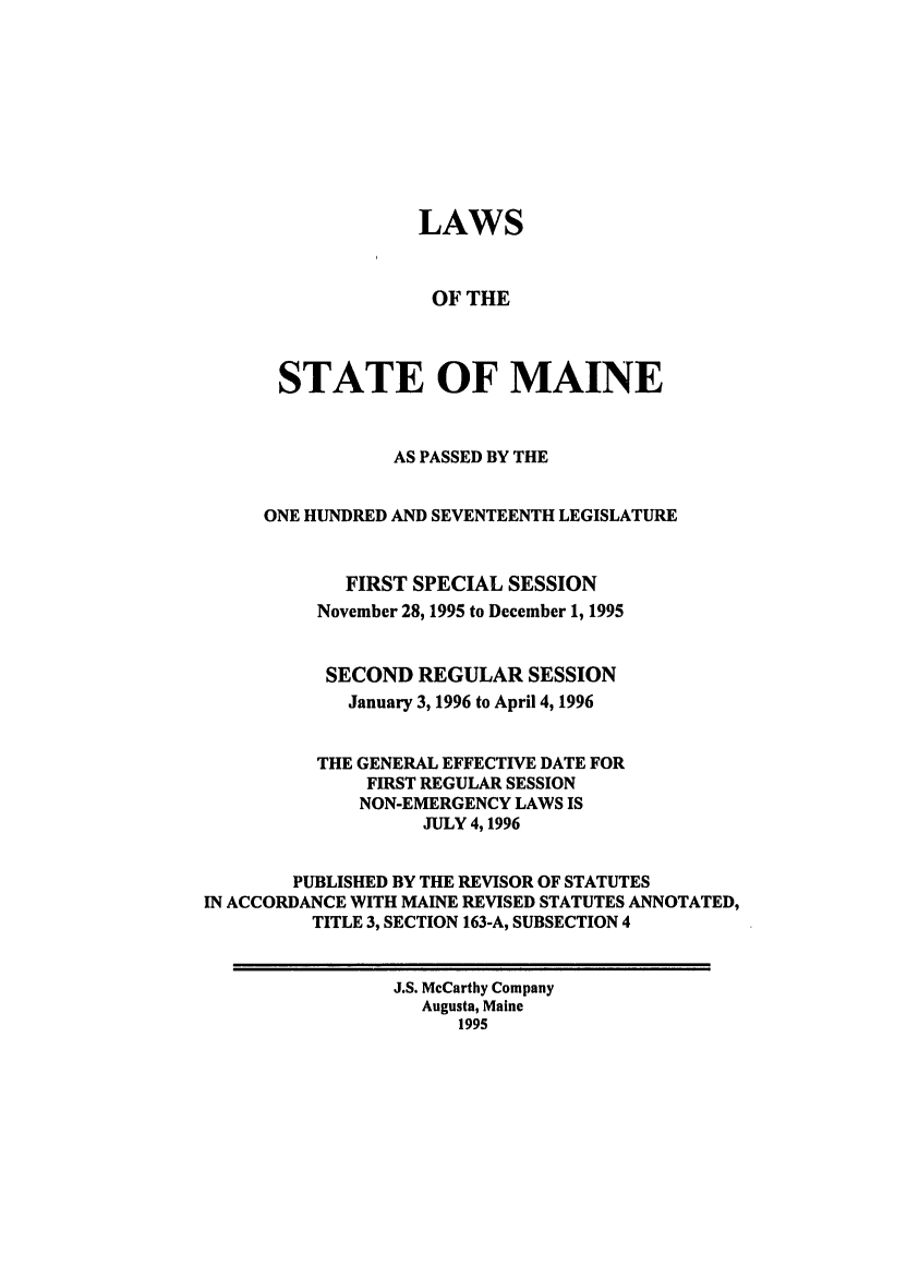 handle is hein.ssl/ssme0015 and id is 1 raw text is: LAWS
OF THE
STATE OF MAINE
AS PASSED BY THE
ONE HUNDRED AND SEVENTEENTH LEGISLATURE
FIRST SPECIAL SESSION
November 28,1995 to December 1, 1995
SECOND REGULAR SESSION
January 3, 1996 to April 4, 1996
THE GENERAL EFFECTIVE DATE FOR
FIRST REGULAR SESSION
NON-EMERGENCY LAWS IS
JULY 4, 1996
PUBLISHED BY THE REVISOR OF STATUTES
IN ACCORDANCE WITH MAINE REVISED STATUTES ANNOTATED,
TITLE 3, SECTION 163-A, SUBSECTION 4
J.S. McCarthy Company
Augusta, Maine
1995


