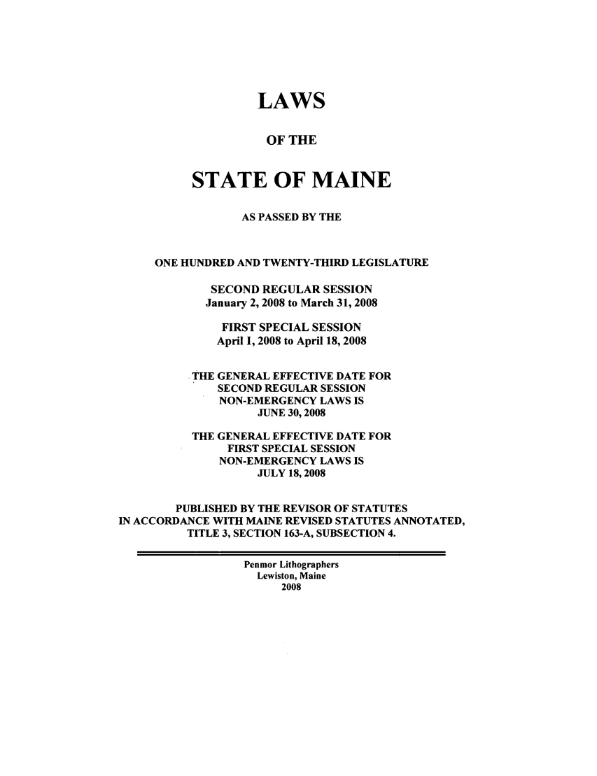 handle is hein.ssl/ssme0022 and id is 1 raw text is: LAWS
OF THE
STATE OF MAINE
AS PASSED BY THE
ONE HUNDRED AND TWENTY-THIRD LEGISLATURE
SECOND REGULAR SESSION
January 2, 2008 to March 31, 2008
FIRST SPECIAL SESSION
April 1, 2008 to April 18, 2008
THE GENERAL EFFECTIVE DATE FOR
SECOND REGULAR SESSION
NON-EMERGENCY LAWS IS
JUNE 30,2008
THE GENERAL EFFECTIVE DATE FOR
FIRST SPECIAL SESSION
NON-EMERGENCY LAWS IS
JULY 18, 2008
PUBLISHED BY THE REVISOR OF STATUTES
IN ACCORDANCE WITH MAINE REVISED STATUTES ANNOTATED,
TITLE 3, SECTION 163-A, SUBSECTION 4.
Penmor Lithographers
Lewiston, Maine
2008



