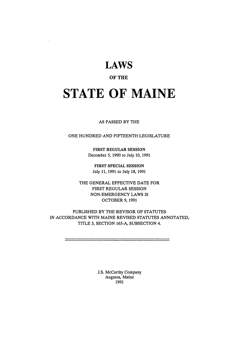 handle is hein.ssl/ssme0024 and id is 1 raw text is: LAWS
OF THE
STATE OF MAINE

AS PASSED BY THE
ONE HUNDRED AND FIFTEENTH LEGISLATURE
FIRST REGULAR SESSION
December 5, 1990 to July 10, 1991
FIRST SPECIAL SESSION
July 11, 1991 to July 18, 1991
THE GENERAL EFFECTIVE DATE FOR
FIRST REGULAR SESSION
NON-EMERGENCY LAWS IS
OCTOBER 9, 1991
PUBLISHED BY THE REVISOR OF STATUTES
IN ACCORDANCE WITH MAINE REVISED STATUTES ANNOTATED,
TITLE 3, SECTION 163-A, SUBSECTION 4.

J.S. McCarthy Company
Augusta, Maine
1991


