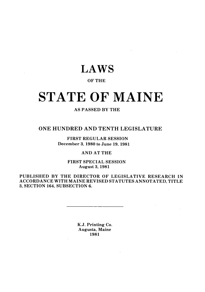 handle is hein.ssl/ssme0046 and id is 1 raw text is: LAWS
OF THE
STATE OF MAINE

AS PASSED BY THE
ONE HUNDRED AND TENTH LEGISLATURE
FIRST REGULAR SESSION
December 3, 1980 to June 19, 1981
AND AT THE
FIRST SPECIAL SESSION
August 3, 1981
PUBLISHED BY THE DIRECTOR OF LEGISLATIVE RESEARCH IN
ACCORDANCE WITH MAINE REVISED STATUTES ANNOTATED, TITLE
3, SECTION 164, SUBSECTION 6.

K.J. Printing Co.
Augusta, Maine
1981


