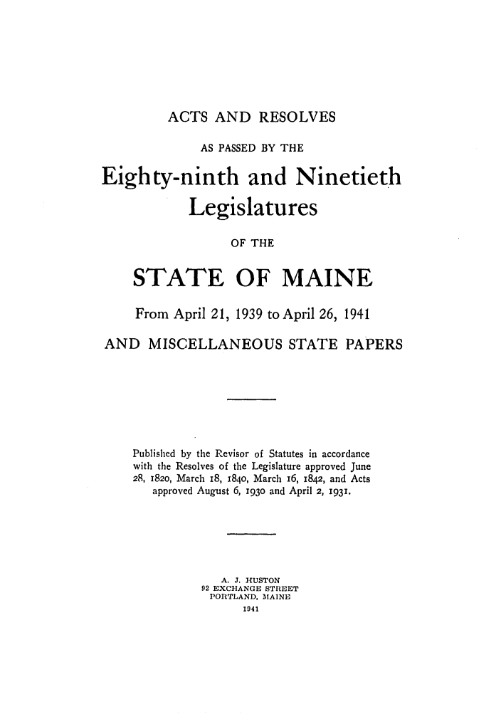 handle is hein.ssl/ssme0052 and id is 1 raw text is: ACTS AND RESOLVES

AS PASSED BY THE
Eighty-ninth and Ninetieth
Legislatures
OF THE
STATE OF MAINE
From April 21, 1939 to April 26, 1941
AND MISCELLANEOUS STATE PAPERS
Published by the Revisor of Statutes in accordance
with the Resolves of the Legislature approved June
28, 182o, March 18, 184o, March 16, 1842, and Acts
approved August 6, 193o and April 2, 1931.
A. J. HUSTON
92 EXCHANGE STREET
PORTLAND, MTAINE
1941


