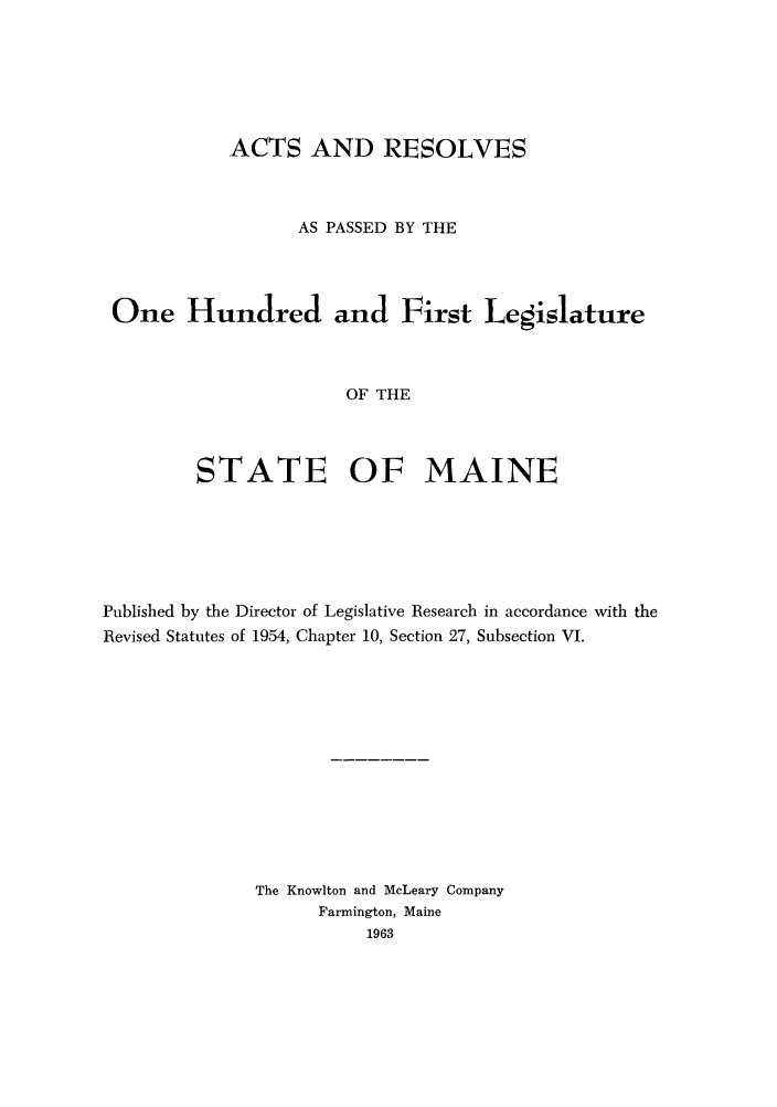handle is hein.ssl/ssme0063 and id is 1 raw text is: ACTS AND RESOLVES
AS PASSED BY THE
One Hundred and First Legislature
OF THE
STATE OF MAINE

Published by the Director of Legislative Research in accordance with the
Revised Statutes of 1954, Chapter 10, Section 27, Subsection VI.
The Knowlton and McLeary Company
Farmington, Maine
1963


