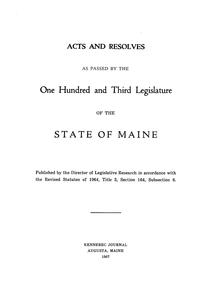 handle is hein.ssl/ssme0065 and id is 1 raw text is: ACTS AND RESOLVES
AS PASSED BY THE
One Hundred and Third Legislature
OF THE
STATE OF MAINE

Published by the Director of Legislative Research in accordance with
the Revised Statutes of 1964, Title 3, Section 164, Subsection 6.
KENNEBEC JOURNAL
AUGUSTA, MAINE
1967


