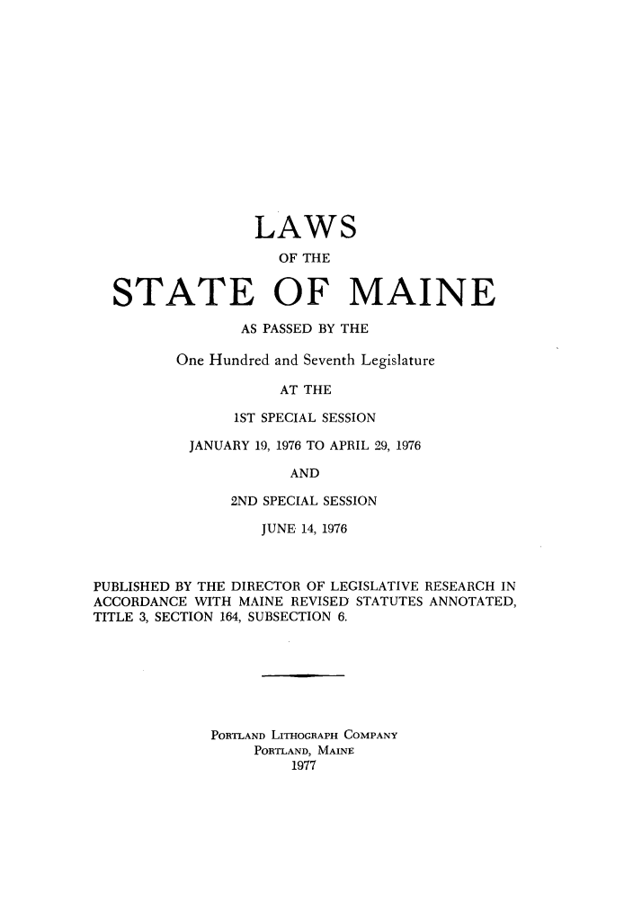 handle is hein.ssl/ssme0071 and id is 1 raw text is: LAWS
OF THE
STATE OF MAINE

AS PASSED BY THE
One Hundred and Seventh Legislature
AT THE
1ST SPECIAL SESSION
JANUARY 19, 1976 TO APRIL 29, 1976
AND
2ND SPECIAL SESSION

JUNE 14, 1976
PUBLISHED BY THE DIRECTOR OF LEGISLATIVE RESEARCH IN
ACCORDANCE WITH MAINE REVISED STATUTES ANNOTATED,
TITLE 3, SECTION 164, SUBSECTION 6.
PORTLAND LITHoGRAPH COMPANY
PORTLAND, MAINE
1977


