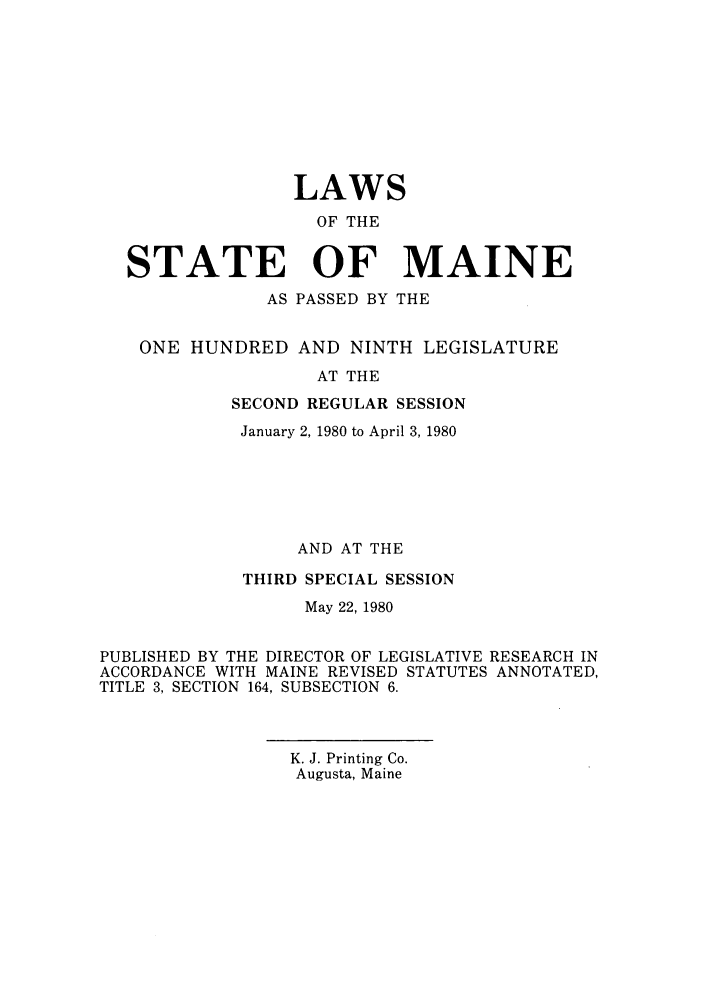 handle is hein.ssl/ssme0077 and id is 1 raw text is: LAWS
OF THE
STATE OF MAINE
AS PASSED BY THE
ONE HUNDRED AND NINTH LEGISLATURE
AT THE
SECOND REGULAR SESSION
January 2, 1980 to April 3, 1980
AND AT THE
THIRD SPECIAL SESSION
May 22, 1980
PUBLISHED BY THE DIRECTOR OF LEGISLATIVE RESEARCH IN
ACCORDANCE WITH MAINE REVISED STATUTES ANNOTATED,
TITLE 3, SECTION 164, SUBSECTION 6.

K. J. Printing Co.
Augusta, Maine


