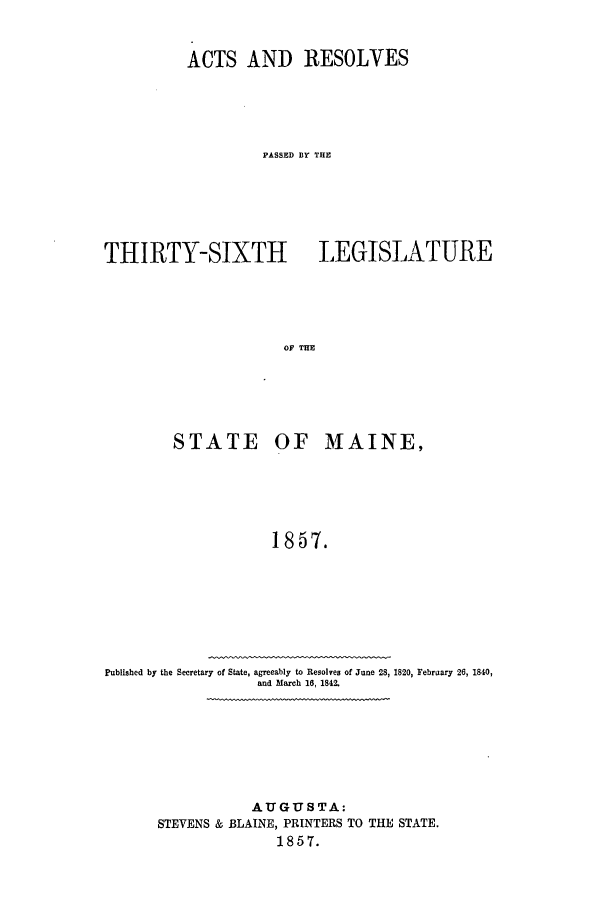 handle is hein.ssl/ssme0097 and id is 1 raw text is: ACTS AND RESOLVES
PASSED BY THE
THIRTY-SIXTH LEGISLATURE
OF TE

STATE OF MAINE,
1857.
Published by the Secretary of State, agreeably to Resolves of June 28, 1820, February 26, 1840,
and March 16, 1842.

AUGUSTA:
STEVENS & BLAINE, PRINTERS TO THE STATE.
1857.


