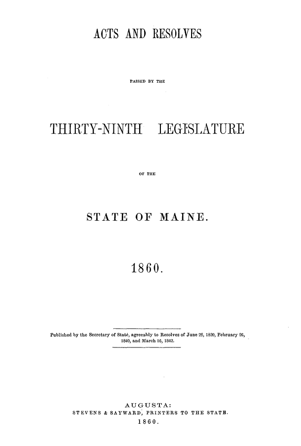 handle is hein.ssl/ssme0100 and id is 1 raw text is: ACTS AND RESOLVES
PASSED BY THE
THIRTY-NINTH LEGISLATURE
OF THE
STATE OF MAINE.
1860.

Published by the Secretary of State, agreeably to Resolves of June 2S, 1820, February 26,
1840, and March 16, 1842.
AUGUSTA:
STEVENS & SAYWARD, PRINTERS TO THE STATB.
1860.


