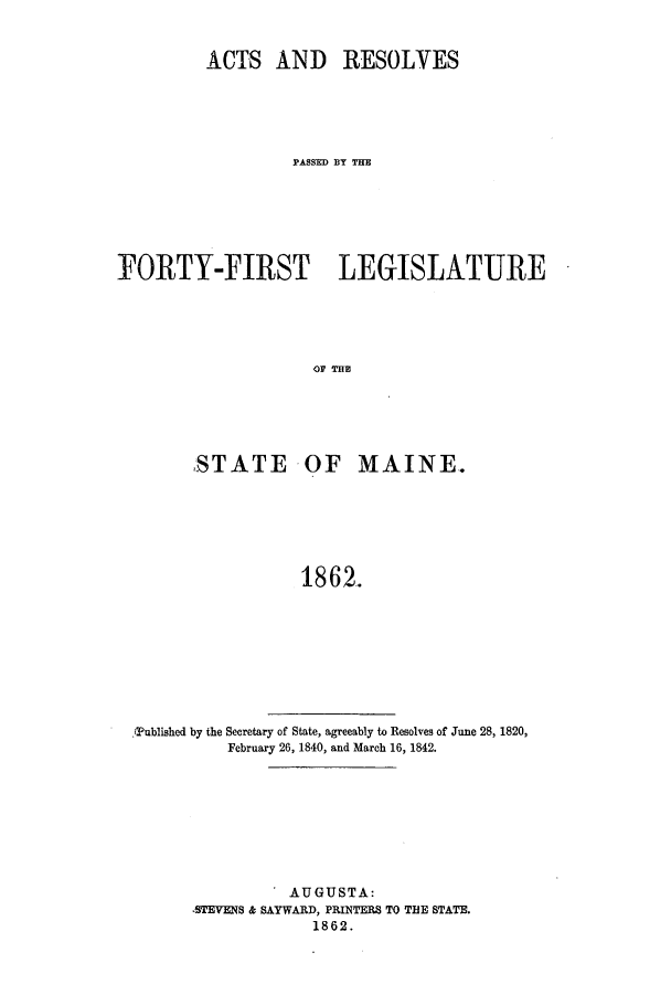 handle is hein.ssl/ssme0102 and id is 1 raw text is: ACTS AND RESOLVES
PASSED BlY THE
FORTY-FIRST LEGISLATURE
STATE OF MAINE.
1862.

PTublished by the Secretary of State, agreeably to Resolves of June 28, 1820,
February 26, 1840, and March 16, 1842.
AUGUSTA:
STEVENS & SAYWARD, PRINTERS TO THE STATE.
1862.


