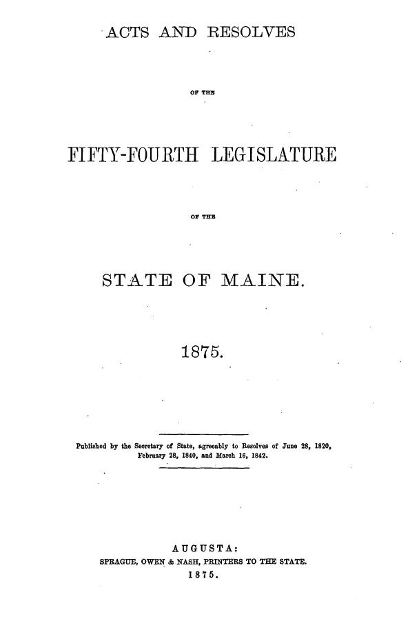 handle is hein.ssl/ssme0115 and id is 1 raw text is: ACTS AND RESOLVES
F   THL
FIFTY-FOURTH LEGI SLATURE
OF TU

STATE OF MAINE.
1875.
Published by the Secretary of State, agreeably to Resolves of June 28, 1820,
February 28, 1840, and March 16, 1842.

AUGUSTA:
SPRAGUE, OWEN & NASH, PRINTERS TO THE STATE.
1875.


