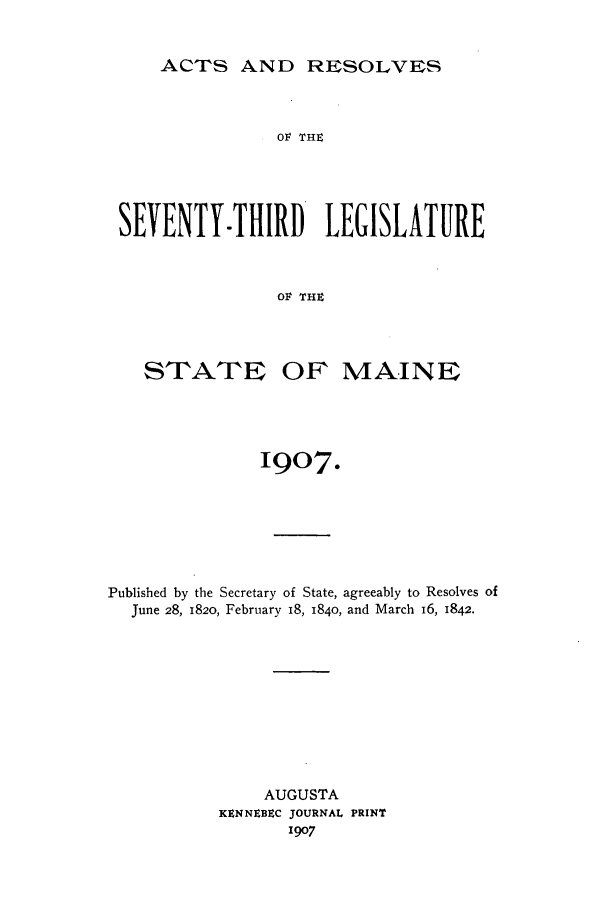 handle is hein.ssl/ssme0134 and id is 1 raw text is: ACTS AND RESOLVES

O1V THE
SEVENTY-THIIRD' LEGISLATURE
OF TH9

STATE

OF MAINE

IQO7.
Published by the Secretary of State, agreeably to Resolves of
June 28, 1820, February IS, 1840, and March 16, 1842.
AUGUSTA
KENNEBEC JOURNAL PRINT
1907


