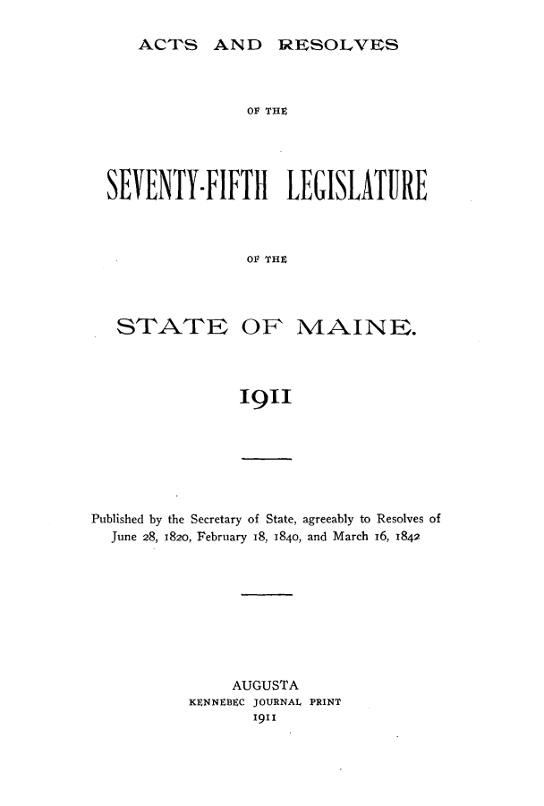 handle is hein.ssl/ssme0138 and id is 1 raw text is: ACTS AND RESOLVES

O1V TrH
SEVENTY-FIFTH LEGISLATURE
O1V TrH

STATE

OF MAINE.

1911

Published by the Secretary of State, agreeably to Resolves of
June 28, 1820, February 18, 1840, and March 16, 1842
AUGUSTA
KENNEBEC JOURNAL PRINT
1911


